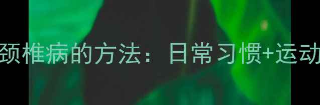 图片 10个科学预防颈椎病的方法：日常习惯+运动+饮食全攻略1