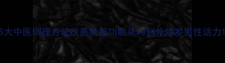 图片 5大中医调理方法改善勃起功能从内到外焕发男性活力1