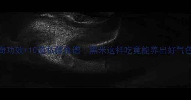 图片 5大神奇功效+10道私藏食谱｜黑米这样吃竟能养出好气色！✨1