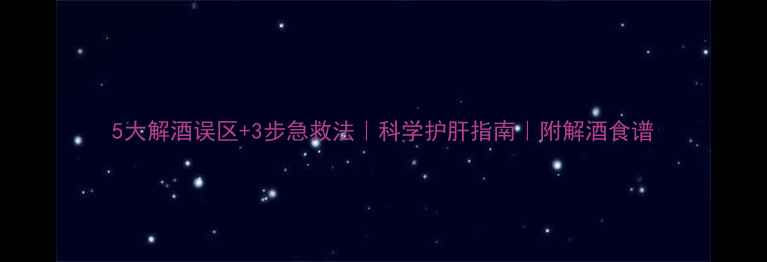 图片 5大解酒误区+3步急救法｜科学护肝指南｜附解酒食谱