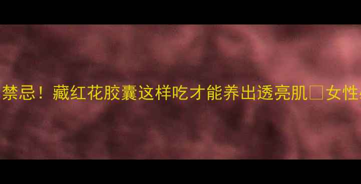 图片 7大功效+使用禁忌！藏红花胶囊这样吃才能养出透亮肌✨女性必看养生指南