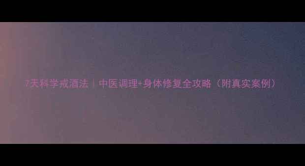 图片 7天科学戒酒法｜中医调理+身体修复全攻略（附真实案例）