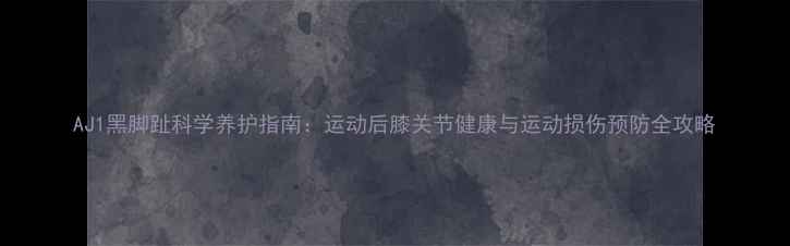 图片 AJ1黑脚趾科学养护指南：运动后膝关节健康与运动损伤预防全攻略