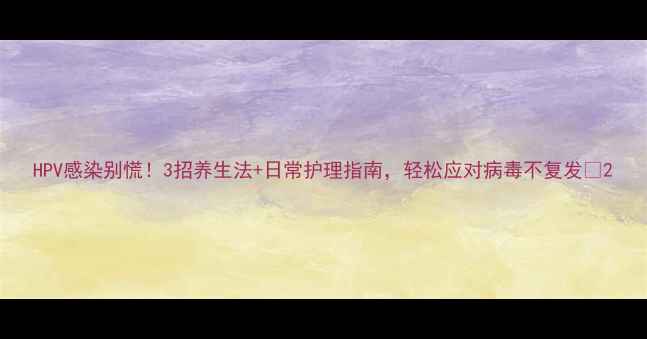 图片 HPV感染别慌！3招养生法+日常护理指南，轻松应对病毒不复发🌿2