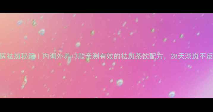 图片 ✨中医祛斑秘籍｜内调外养+3款亲测有效的祛斑茶饮配方，28天淡斑不反弹！