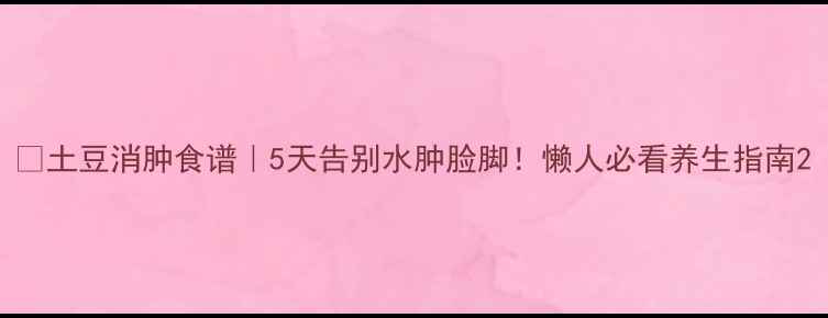 图片 ✨土豆消肿食谱｜5天告别水肿脸脚！懒人必看养生指南2