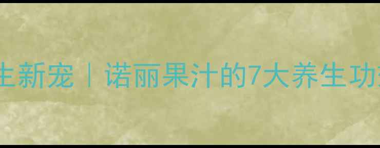 图片 ✨天然养生新宠｜诺丽果汁的7大养生功效深度✨2