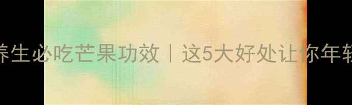 图片 ✨女性养生必吃芒果功效｜这5大好处让你年轻10岁！