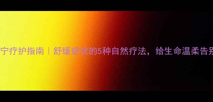 图片 ✨安宁疗护指南｜舒缓症状的5种自然疗法，给生命温柔告别✨1