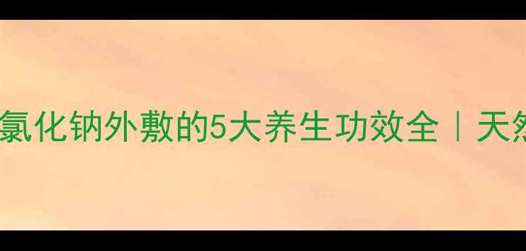 图片 ✨居家护理新宠！氯化钠外敷的5大养生功效全｜天然成分护肤指南✨1