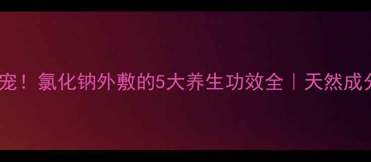 图片 ✨居家护理新宠！氯化钠外敷的5大养生功效全｜天然成分护肤指南✨2