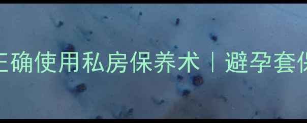 图片 ✨男生必看！安全套正确使用私房保养术｜避孕套保养+避孕防病全攻略1
