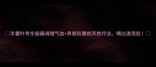 图片 ✨羊藿叶养生秘籍调理气血+养颜抗衰的天然疗法，喝出透亮肌！✨