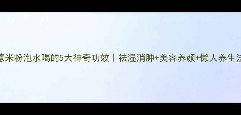 图片 ✨薏米粉泡水喝的5大神奇功效｜祛湿消肿+美容养颜+懒人养生法🌿