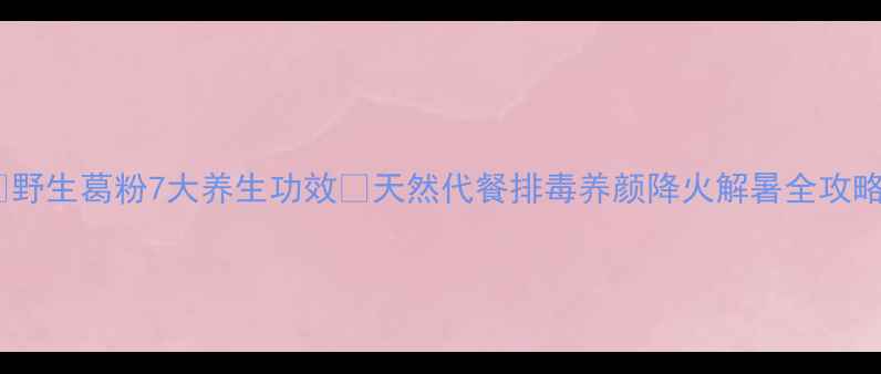 图片 ✨野生葛粉7大养生功效🌿天然代餐排毒养颜降火解暑全攻略2