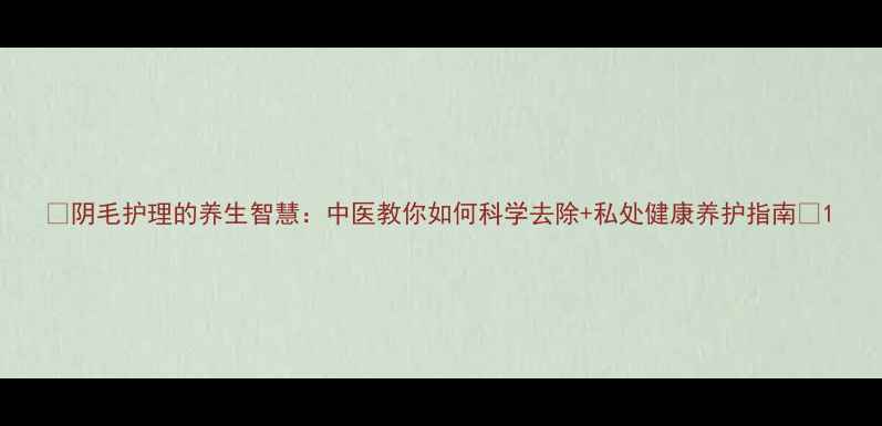 图片 ✨阴毛护理的养生智慧：中医教你如何科学去除+私处健康养护指南🌿1