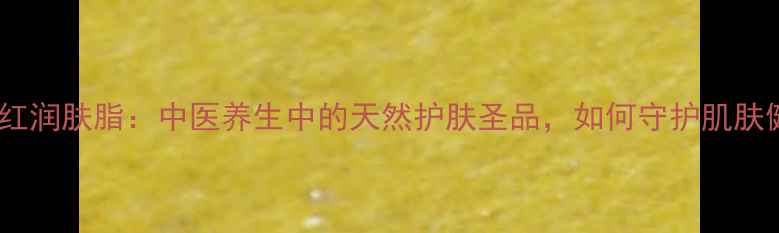 图片 万紫千红润肤脂：中医养生中的天然护肤圣品，如何守护肌肤健康？1