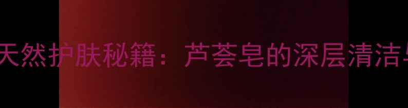 图片 上海本地人私藏的天然护肤秘籍：芦荟皂的深层清洁与舒缓敏感肌功效1