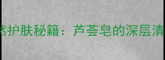图片 上海本地人私藏的天然护肤秘籍：芦荟皂的深层清洁与舒缓敏感肌功效2