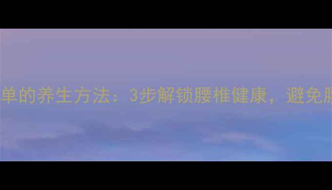 图片 下腰最简单的养生方法：3步解锁腰椎健康，避免腰痛困扰2