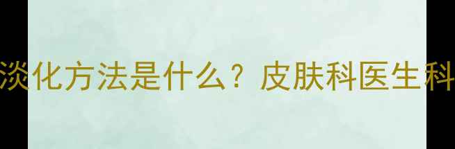 图片 专业解答黄褐斑的最佳淡化方法是什么？皮肤科医生科学祛斑的5大黄金法则1
