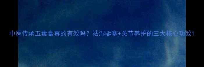 图片 中医传承五毒膏真的有效吗？祛湿驱寒+关节养护的三大核心功效1