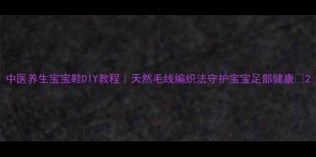 图片 中医养生宝宝鞋DIY教程｜天然毛线编织法守护宝宝足部健康✨2