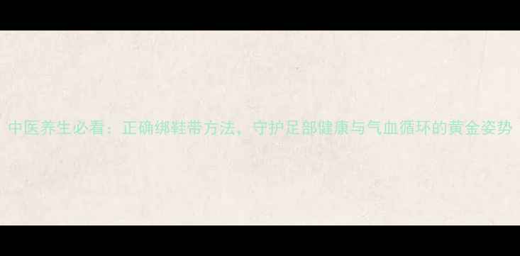 图片 中医养生必看：正确绑鞋带方法，守护足部健康与气血循环的黄金姿势