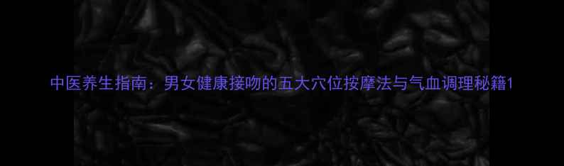 图片 中医养生指南：男女健康接吻的五大穴位按摩法与气血调理秘籍1