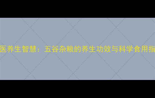 图片 中医养生智慧：五谷杂粮的养生功效与科学食用指南