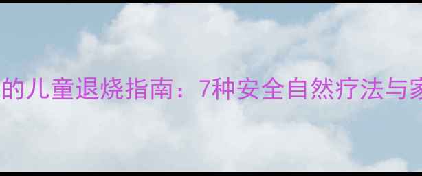 图片 中医养生视角下的儿童退烧指南：7种安全自然疗法与家庭护理全攻略2