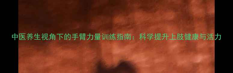 图片 中医养生视角下的手臂力量训练指南：科学提升上肢健康与活力