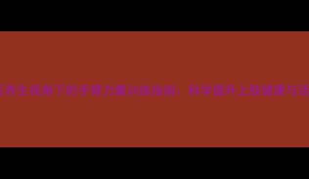 图片 中医养生视角下的手臂力量训练指南：科学提升上肢健康与活力1