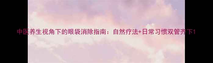 图片 中医养生视角下的眼袋消除指南：自然疗法+日常习惯双管齐下1