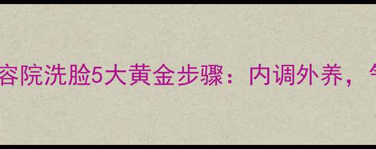 图片 中医养生视角下的美容院洗脸5大黄金步骤：内调外养，气血双补的护肤法则1
