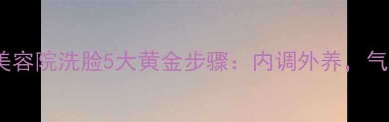 图片 中医养生视角下的美容院洗脸5大黄金步骤：内调外养，气血双补的护肤法则2