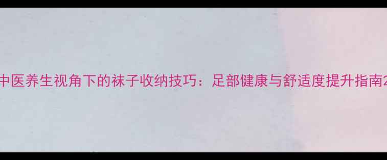 图片 中医养生视角下的袜子收纳技巧：足部健康与舒适度提升指南2
