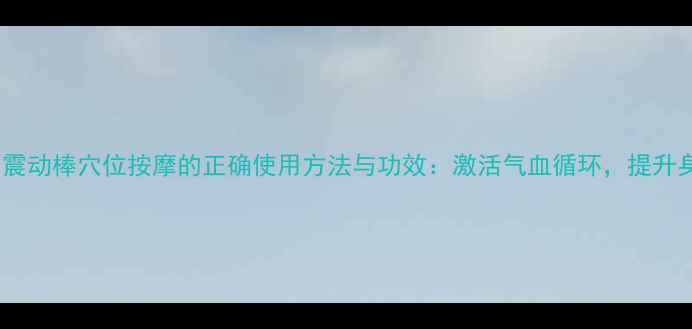 图片 中医养生震动棒穴位按摩的正确使用方法与功效：激活气血循环，提升身体机能2