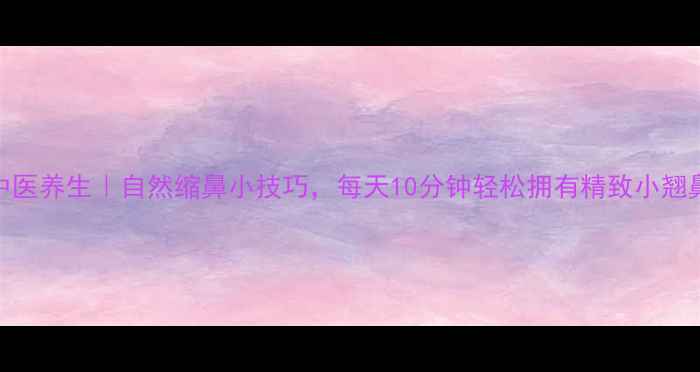 图片 中医养生｜自然缩鼻小技巧，每天10分钟轻松拥有精致小翘鼻