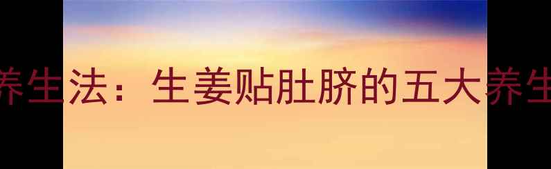 图片 中医千年传承的脐部养生法：生姜贴肚脐的五大养生功效与科学贴敷指南