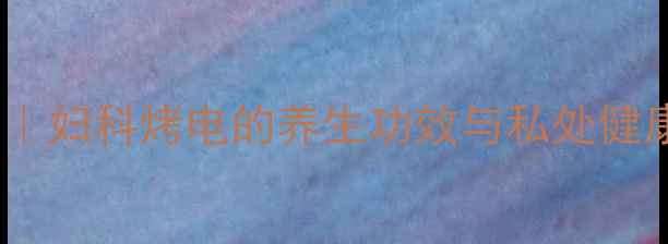 图片 中医暖宫疗法｜妇科烤电的养生功效与私处健康调理全指南1