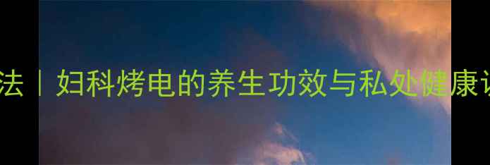 图片 中医暖宫疗法｜妇科烤电的养生功效与私处健康调理全指南2