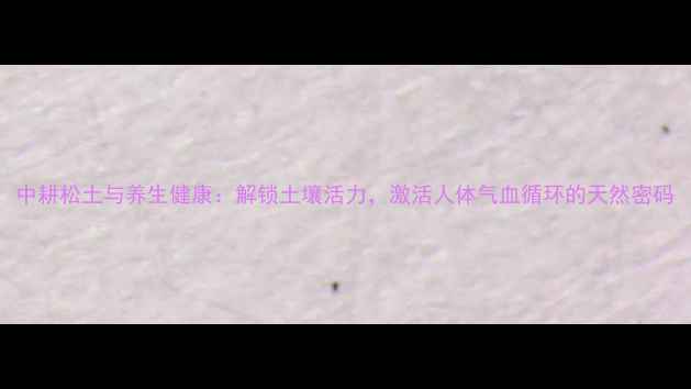 图片 中耕松土与养生健康：解锁土壤活力，激活人体气血循环的天然密码