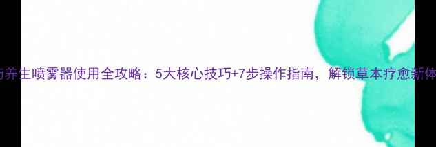 图片 中药养生喷雾器使用全攻略：5大核心技巧+7步操作指南，解锁草本疗愈新体验1