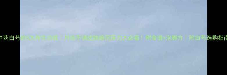 图片 中药白芍的5大养生功效｜月经不调皮肤暗沉压力大必看！附食谱+泡脚方｜附白芍选购指南