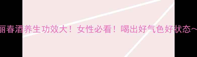 图片 丽春酒养生功效大！女性必看！喝出好气色好状态～