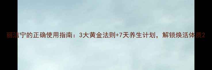图片 丽洁宁的正确使用指南：3大黄金法则+7天养生计划，解锁焕活体质2