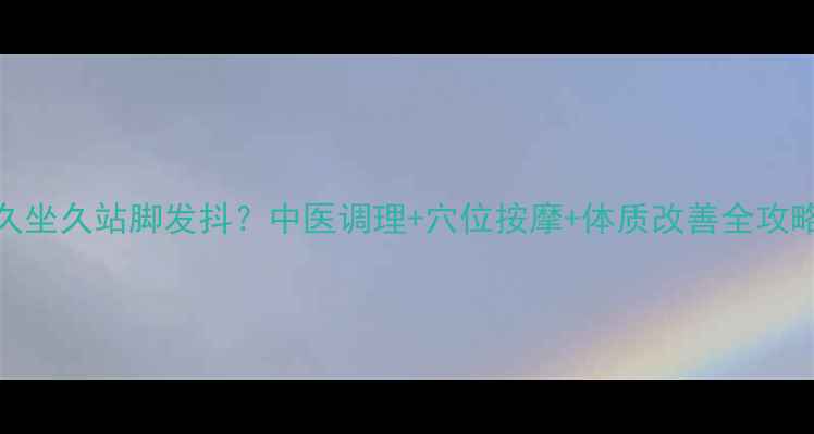 图片 久坐久站脚发抖？中医调理+穴位按摩+体质改善全攻略