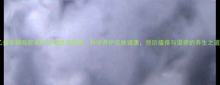 图片 乙痒苯柳胺软膏的正确使用指南：科学养护皮肤健康，预防瘙痒与湿疹的养生之道1