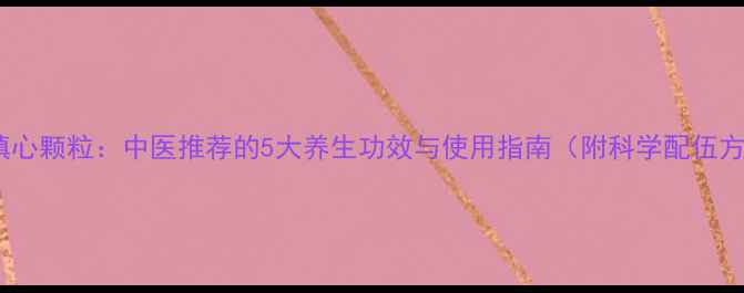 图片 九味镇心颗粒：中医推荐的5大养生功效与使用指南（附科学配伍方案）2